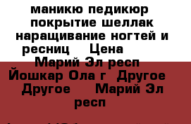 маникю,педикюр, покрытие шеллак,наращивание ногтей и ресниц. › Цена ­ 300 - Марий Эл респ., Йошкар-Ола г. Другое » Другое   . Марий Эл респ.